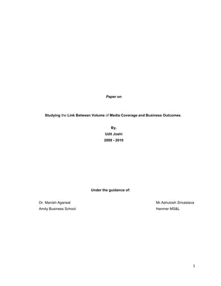 Paper on<br />Studying the Link Between Volume of Media Coverage and Business Outcomes. <br />By,<br />Udit Joshi<br />2009 - 2010<br />Under the guidance of:            <br />Dr. Manish AgarwalMr.Ashutosh Srivastava<br />Amity Business SchoolHanmer MS&L<br /> <br />             <br />INDEX<br />  CONTENTS                                                                               PAGE NO.<br />Executive Summary6<br />Introduction9<br />    1.1 Recession killing the marketing budgets13<br />    1.2 LG Electronics India turnover15                                                                                 <br />Critical Review of Literature16<br />     2.1 LG Electronics in India19<br />     2.2 Press Releases of LG India21<br />     2.3 Industry Coverage of Consumer Durables in India31<br />     2.4 Public Relations for LG India34<br />     2.5 Functioning of LG’s PR Agency37                                                             <br />3. Research Methodology40<br />            3.1 Calculating Corelation40<br />            3.2 Effect of PR on Consumer Behaviour42<br />4. Data Analysis44<br />            4.1 Corelation44<br />            4.2 Findings from the Survey45<br />            4.3 Innovative ways of PR by LG’s PR Agency56<br />5. Conclusion58<br />6. Annexure<br />              6.1 Case Studies60<br />                      6.1.1 LG Electronics India60<br />                      6.1.2 Diamler Chrysler62<br />           6.1.3 CNBC TV 1864<br />           6.1.4 Sony Pictures Casino Royale66<br />       6.2 Model of Buyer Behaviour68<br />             6.3 Information Search Sources69<br />             6.4 Buying Decision Behaiouor70<br />             6.5 Public Relations Variables and Marketing Mix73<br />             6.6 Questionnaire74<br />7. References77<br />Executive Summary<br />So far there has been relatively little research into the contribution of public relations to brand value. In this study, the statistical correlation between a brand’s media prominence and sales was assessed. While this study focused on how the volume of media coverage relates to brand value, reputation in the media is often a greater predictor of brand value and business outcomes such as sales. In industries that involve more research before purchases are made, the editorial content that results from PR can account for nearly half of brand value.<br />In industries that exhibit a stronger link between media coverage and brand value, managers in these product categories need to pay special attention to the way the brand’s value is impacted by its communications activities. ‘Earned media’ that results from public relations efforts may be more important than advertising to brand value, especially for companies that sell feature-rich, high-involvement and complicated products such as consumer durables. Findings from the study reveal that industries that sell high involvement products - where a buyer invests time and effort in deciding what to buy - have much higher correlations between media prominence and sales than industries selling low involvement products, which are more likely to be bought on impulse. <br />The current economic crisis has once again thrust the marketing ROI issue into the spotlight. I decided that it is an extremely relevant time to take a close look at the role public relations played in brand formation and sales. It was my opinion that public relations would prove to play a crucial role in the marketing mix. A sizable amount of brand value, particularly for high involvement industries, is tied into media coverage. The study is exercised around the consumer durable company LG Electronics as it was one of the clients I had worked for during the internship.<br />John Grebe, who established Dow’s Physical Research Lab, once said “If you cannot measure it, you cannot control it.” The words ring especially true for marketers, who often struggle to show the direct value and impact of their programs on an organization’s bottom line or their contribution to a brand. The question of getting a good return on marketing spend has been at the forefront of marketers minds since clever people started coming up and spending money on, creative ways to sell products. Demonstrating a good return has been easier for some forms of marketing than others. Showing the financial impact of online marketing, for example, is relatively easy. Online marketing allows marketers to see direct connections between ad placements and consumer behavior. <br />It has however been significantly more difficult to measure the value of PR, however, since the effects of media coverage (a composite of headline, lead paragraph and text mentions in independent media coverage that is not paid for by the brand owner) on behavior has to be measured indirectly. While more difficult, it is not impossible to draw connections between how much a company spends on PR and how much value the company is creating.<br />‘Earned media’ that results from public relations efforts may be more important than advertising to brand value, especially for companies that sell feature-rich, high-involvement and complicated products such as consumer durables. Findings from the study reveal that industries that sell high involvement products - where a buyer invests time and effort in deciding what to buy - have much higher correlations between media prominence and brand value than industries selling low involvement products, which are more likely to be bought on impulse. <br />While debates may rage over exactly how to assess the value of brands, virtually everyone agrees that brands represent real and significant financial value to their owners. Managing a brand therefore requires careful and strategic investment and stewardship. But what are the drivers of brand value? Product quality, customer services, and in particular advertising, are some drivers most commonly cited and studied. One could interpret this study as showing that high brand value leads to more media coverage, it is still important for media coverage to be carefully managed since it is the window through which others will see the brand. <br />This paper argues the significance and identity as a profession as not just a service industry of influential experts but it has a strong connection to issues of size and economic impact on society at large. While most public relations practitioners would instinctively agree to the existence of this prolific industry, only a few studies albeit have actually been published on the topic within industry literature. This is lacking especially in the Indian context.<br />Chapter 1<br />Introduction <br />Today, it seems that there is the limitation of cost expense.  Many corporation need to keep their expenditure as low as they can and also think carefully about cost efficiency and effectiveness.  PR can take that responsibility because, in terms of MPR, there is low, and sometimes no cost of expenditure.  Sometimes, the business is able to ask the media to release its news and to expand the time frequency, if it has good media relations.  As a result, it can be modified to any kind of business including governmental, private and non-governmental organizations.  Although PR could offer many advantages, there is the limitation of media control.  Unlike the advertising, PR is powered by the influence of the media.  That is to say, the satisfaction of time and space as well as news contents are confined by the hand of media, while, in terms of advertising, the company can control such issues by itself.  Consequently, it seems that PR is more advantageous than disadvantageous. However, in some cases, the company needs to realize the PR drawbacks before making decisions. PR is not only managed by the internal influence, an organization, but the marketing perspective and consumer-orientation also power PR execution.  Many companies are employing marketing public relations (MPR) which can lead     the organization to outstanding achievement and effectiveness. <br />Public Relations involves a variety of programs designed to maintain or enhance a company's image and the products and services it offers. Successful implementation of an effective public relations strategy can be a critical component to a marketing plan. <br />A public relations (PR) strategy may play a key role in an organization's promotional strategy. A planned approach to leveraging public relations opportunities can be just as important as advertising and sales promotions. Public Relations is one of the most effective methods to communicate and relate to the market. It is powerful and, once things are in motion, it is the most cost effective of all promotional activities. In some cases, it is free. <br />The success of well executed PR plans can be seen through several organizations that have made it a central focus of their promotional strategy. Paul Newman's Salad Dressing, The Body Shop, and Ben & Jerry's Ice Cream have positioned their organizations through effective PR strategies. Intel, Sprint and Microsoft have leveraged public relations to introduce and promote new products and services. <br />Similar to the foundational goals of marketing, effective public relations seeks to communicate information to: <br />Launch new products and services. <br />Reposition a product or service. <br />Create or increase interest in a product, service, or brand. <br />Influence specific target groups. <br />Defend products or services that have suffered from negative press or perception. <br />Enhance the firm's overall image. <br />The result of an effective public relations strategy is to generate additional revenue through greater awareness and information for the products and services an organization offers. <br />Goals and Objectives <br />Good strategy begins with identifying your goals and stating your objectives. What are the goals and objectives behind your public relations strategy and can they be measured and quantified. <br />Each of these areas may reflect the goals your public relations campaign may seek to accomplish. <br />Press relations Communicating news and information of interest about organizations in the most positive light. <br />Product and service promotionSponsoring various efforts to publicize specific products or services. <br />Firm communicationsPromoting a better and more attractive understanding of the organization with internal and external communications. <br />LobbyingCommunicating with key individuals to positively influence legislation and regulation. <br />Internal feedbackAdvising decision makers within the organization regarding the public's perception and advising actions to be taken to change negative opinions. <br />Tasks - responsibility areas<br />Experts prescribers <br />Communication technicians <br />Communication facilitators <br />Problem solving process facilitators <br />Experts prescribers <br />Initiate and recommend PR projects<br />Develop long term strategic PR plans<br />Define PR problems and solutions<br />Serve as liaisons, interpreters and mediators between the organisation and its publics<br />Evaluate public opinion, program results and competitive intelligence<br />Plan a budget, operating on it, accounting for the outcome<br />Superve institutional advertising programs<br />Communication technicians <br />Arrange for production of printed matter, slides, films (News releases, house publications, publicity of products & services, competitive intelligence, shows, exhibits & special events)<br />Writing (preparation of speeches, scripts)<br />Editing (preparation of graphics or films)<br />Preparing speeches for others and giving speeches<br />Training spokespersons; being one<br />Communication facilitators <br />Industrial relations, <br />represent employer at various events, <br />contact other public officials, <br />co-ordinate activities among various functional groups to achieve PR objectives<br />Prepare reports, position papers, public statements<br />Submit newsworthy material to appropriate outlets<br />Problem solving process facilitators <br />Collaborate with other managers to define and solve organisational problems<br />Prepare annual PR plans<br />Implement approved plans and programs<br />Regularly analyse and report PR research data to management<br />Monitor actual results against planned performance<br />Monitor environmental developments likely to have a significant impact on PR performance<br />Chapter 1.1<br />Recession killing the marketing budgets<br />Today’s economic uncertainty is causing many companies to rethink and cut their marketing expenditures for year 2009. Managers are working hard to determine where next year’s smaller budget can be best spent.<br />What this means is that marketing budgets are among the first to be cut when managers are trying to find ways to drive down costs in order to retain shareholder confidence and stay afloat. Because marketing expenditure is treated as an annual expense, managers often justify the decimation of marketing budgets on the basis that the effects will only be felt in the current year. The view is that once the recession ends we can return to our previous levels of marketing expenditure <br />The Nielsen Company has just released data that shows advertising expenditure in the US fell 15.4% in the first half of 2009. A total of $56.9 billion was spent on advertising in the first six months of the year, $10.3 billion less than the same time period in 2008. All evidence that in times of recession, marketing budgets are amount the first to be cut.<br />A new Association of National Advertisers (ANA) study this summer shows that 53% of ANA member respondents believe their overall marketing budgets will be reduced up to 10%, with almost a third saying it will be in the 11-20% range. What else is new? Isn’t marketing seen as a luxury in some organizations? Are you battling the Big Cheese to maintain your marketing budget?<br />Our own MarketingProfs guru and founder, Roy Young, says we need to make marketing matter to the CEO. I guess these ANA members are having a hard time doing that.<br />The study indicates what respondents plan to cut:<br />69% said ad campaign media budgets<br />63% said production budgets<br />63% are making their agencies cut internal expenses and/or identify cost reductions<br />63% said travel and expenses<br />61% said eliminating or delaying new projects<br />When business is good, these basics can be applied to all marketing media including publication ads, tradeshow exhibits and direct mail. Today markets are down. Sales are uncertain and budgets are being reduced. Magazine advertising and tradeshows are expensive and ROI is difficult to track. As advertisers trim their budgets, publications will lose ad lineage and cut their editorial coverage and distribution. This means less people are reading a less interesting magazine that contains your ad. Though print media is ideal for creating top of mind awareness and reinforcing brand recognition, it seems more expensive during down markets. <br />Tradeshows also suffer during economic downturns. Attendees suspend costly travel and exhibitors reduce floor space or cut the number of events they support. Direct mail does not fare much better. Even with printers holding prices down, short run full color projects still begin around $1000 and go up. Add postage and direct mail becomes an expensive proposition. <br />Chapter 1.2<br />LG Electronics India, turnover in 2008 and in 2009.<br />LG India achieved Rs 10,730 crore turnover in calender 2008. Unfazed by the slowdown, LG Electronics India has revised upwards its revenue targets for 2009. While the turnover  in the year 2009 could have gone down the Korean consumer electronic firm’s revenue grew by 20-25% against the original target of 15%. LG India is the country’s largest consumer electronics firm by way of revenue. <br />In August - September ‘09, the company saw a near 50% sales growth. The company has undertaken a spate of initiatives to ensure such a high growth rate — roll out India-centric products, build its brand, motivate employees through rewards and complete decentralisation of branches across the nation. <br />The company reported a 40% rise in sales in July-December 2009 from a year ago that helped total revenue for 2009 grow 21%, aided by robust sales of home appliances and LCD TVs. LG, whose total sales hit Rs 13,000 crore in 2009, has had a spectacular surge since entering India in 1997, though growth slipped to 10-15% in the last five years as demand waned.<br />LG's expansion plans come after it has set a 45% revenue growth target for 2010, the highest in six years, to generate Rs 19,000 crore in sales. The company sees sales to be largely driven by demand for LCD TVs and GSM handsets.<br />Chapter 2<br />Critical Review of Literature:<br />Indian Public Relations Industry is expected to grow $ 6 billion by the year 2010. The Associated Chambers of Commerce and Industry of India (ASSOCHAM) has recognised that the present size of Indian PR industry is worth $ 3 billion. Attrition has seized PR industry with its rate exceeding 40% even if its growing at an annual rate of 32% and likely to double its size to over US$ 6 billion by 2010 from over US $3 billion presently since corporates are relying more on PR professional to hike their brand image to take maximum benefits of current economic boom for increased sales & turnover volumes. <br />These findings are result of a random survey carried out by The Associated Chambers of Commerce and Industry of India (ASSOCHAM) on “ATTRITION VS. PR & ITS FUTURE PROSPECTS” in which over 400 PR professionals views were elicited, however, adds that a result of growing opportunities costs in PR industry, attrition  has become a core concern. <br />Releasing its findings, the ASSOCHAM President, Venugopal N. Dhoot who himself is a lead consumer durables players said that over 90% of PR professional at entry levels with enthusiasm and passions for hard work are shifting for greener pastures with in the industry in a year’s time. <br />Venugopal Dhoot, whose group spends roughly Rs 3000 crore in building its brand image annually pointed out that the ASSOCHAM survey confirms the trends that a large number of Corporates are opting to rope in PR professional  for their increased sales turnover as one of finest marketing strategies”. The survey reveals that pressures apart, in PR activities diversification of intellect is most attracting part which avail them lot of opportunities. A majority of PR professional said that in the economic boom, a huge competition has emerged for brand building as result of which PR agencies are in demand and quoting a very market driven prices for their services for which takers are available. <br />Since demand for PR professional are rising and so are opportunities galoring for relationship industries and it is because of this reason it has shown a growth rate of about 22-25% in last couple of years  which has risen to 32%  and the trend will continue in future and even grow for better, said Mr. Dhoot. Quoting finding of survey, the ASSOCHAM Chief said that by 2010, the PR industry size would grow to more than US $6 billion. According to estimates by the ASSOCHAM, the Indian PR industry comprises 1200-1500 agency with their manpower strength of between 30,000 to 40,000. Business is booming for the public-relations (PR) industry. <br />It is in this discipline that the industry has seen most growth and expects to see continuing growth in the future. In terms of vertical markets, healthcare has been identified by several of the industry as the fastest-growing sector; however, the public sector, the environment and corporate social responsibility (CSR) are all emerging as growth areas for PR. The overriding concern of the industry is the skills shortage. Almost all agencies are hiring, a trend that is itself indicative of growth, and some are looking outside the PR industry to bring in new skills. Although there are many thousands of small agencies and individual consultants serving very local markets, larger agencies are forging partnerships across the globe to meet demand from clients that themselves are extending their global reach. <br />There are more than 100 agencies-big ones with 10-15 branches across India like Perfect Relations, Genesis PR, Hanmer MS & L and Vaishnavi, medium size ones with 4-5 branches and smaller city specific PR agencies. Many of these are affiliated or are Indian subsidiaries of global PR companies. For instance, Weber Shandwick and O&M have their India offices. Likewise, Fleishman Hillard has affiliation with Lexicon.  There are industry specific agencies like Text100 and 2020 for IT companies, Imprimis for health care companies, and Adfactors majorly to financial companies. <br />Public relation is being used as a supplement along with advertising to form an effective communication strategy. This is primarily because at times advertising does not suffice in communicating the exact message. Public relation services not only help in communicating their message but can also help in generating a favorable response. <br />A new study (pdf) from the US-based Institute for Public Relations has some interesting case studies that in several instances illustrate corresponding trends between increased media coverage and a desired business outcome occurring. For example, they speak of a campaign on the importance of mammograms with the desired business outcome being an increase in the number of relevant medical procedures undertaken. Looking at the number of articles published on the issue and comparing it to the number of medical procedures, a correlation seems to exist. This can be seen in the above graph which shows in blue the number of press articles on the issues and in red the number of medical procedures undertaken (over 2 years in the US).<br />The authors of the study readily admit that they are making a jump in assuming “cause and effect” but what they are looking for is a “preponderance of evidence” that supports a correlation between media coverage and business outcomes<br />The 2008 PR Week / MS&L Marketing Management Survey conducted by PR Week and Millward Brown reveals that PR is not the discipline most at risk when it comes to possible budget cuts, the reasons among those who would cut PR reflect a nagging problem for the industry – measurement and ROI. 65.9% of the respondents cited difficulty to quantify ROI, lack of effectiveness, or inability to measure PR efforts when asked why they would consider cutting PR budgets. <br />Noted American author and Marketing Expert, Sara Lee’s Schaillee holds the view that PR is never going to be an exact science; there is always a little bit of art and gut in it. PR is a difficult one to measure. What makes the measurement of PR easier, he says, is having a clear target audience and focused message. For work on the Senseo brand, which is geared toward “coffee-loving  explorers,” the company has been able to measure the effectiveness of PR within the media mix, yet still finds  measurement of PR to be difficult overall. The more specific the message that you’re bringing and the more narrow the target, the more measurable PR will be. To measure brand’s health on a consistent basis across all our brands the impact of different media mix elements is measured. <br />However, in an economic climate where budgets are tight, research and measurement are very often the first portions of a PR budget to be cut. Yet measurement is necessary to prove ROI, which can help increase budgets, providing a Catch-22 situation for firms and in-house PR pros. PR is vulnerable unless it can convince its clients to invest in measurement says MS&L’s Hass. despite those challenges, several companies have been able to put into place programs that measure the impact of their PR activities . According to the survey, 40.6% of respondents believe PR agencies do an “excellent” or “very good” job of measuring the effectiveness of their performance. This is at par with direct marketing agencies (54.8%), internet/new media shops (53.2%), advertising agencies (35.7%), and media agencies (31.3%). Public relations would remain vulnerable and it has to device a way to establish its ROI and values. If the PR Industry is going to continue the inroads, a way to demonstrate the value in an objective way instead of a subjective way is to be figured out. <br />Natalie Johnson, manager of social media communications for General Motors, an MS&L client, sees the company’s use of social media and networking as “a true grassroots approach” to PR. In his article in the Impact Journal in California, USA he writes, “Fundamentally we’re trying to go out and build relationships with those users who are interested in connecting with other people.” <br />KRC RESEARCH, in their report on ‘Market Research and Effective Public Relations’ the most common way market research is used in public relations is to draw attention. A timely and topical survey can be news that drives media coverage, getting our client’s name or brand or issues more visibility. The best surveys of this kind are short, easy to understand, and easy to explain, and are most likely to be created when the research firm and PR professionals work together to define the desired   outcome (visibility for the brand? the category? the client?), then to develop a survey concept likely to drive the headlines we want, where we want them. Context Analytics a strategic communications research and consulting company provides customized, actionable analysis to leverage public perceptions in order to better manage corporate reputation. <br />Chapter 2.1<br />LG Electronics India<br />Established in 1997, LG Electronics India Pvt. Ltd., is a wholly owned subsidiary of LG Electronics, South Korea. In India for a decade now, LG is the market leader in consumer durables and recognised as a leading technology innovator in the information technology and mobile communications business. LG is the acknowledged trendsetter for the consumer durable industry in India with the fastest ever nationwide reach, latest global technology and product innovation. <br />One of the most formidable brands, LGEIL has an impressive portfolio of Consumer Electronics, Home Appliances, GSM mobile phones and IT products. <br />  <br />  LG Electronics India Pvt. Ltd., a wholly owned subsidiary of LG Electronics, South Korea was established in January, 1997 after clearance from the Foreign Investment Promotion Board (FIPB). <br />The trend of beating industry norms started with the fastest ever-nationwide launch by LG in a period of 4 and 1/2 months with the commencement of operations in May 1997. LG set up a state-of-the art manufacturing facility at Greater Noida, near Delhi, in 1998, with an investment of Rs 500 Crores. This facility manufactured Colour Televisions, Washing Machines, Air-Conditioners and Microwave Ovens. During the year 2001, LG also commenced the home production for its eco-friendly Refrigerators and established its assembly line for its PC Monitors at its Greater Noida manufacturing unit.The beginning of 2003 saw the roll out of the first locally manufactured Direct Cool Refrigerator from the plant at Greater Noida.<br />In 2004, LGEIL also up its second Greenfield manufacturing unit in Pune, Maharashtra that commences operations in October 2004. Covering over 50 acres, the facility manufactures LCD TV, GSM Phones, Color Televisions, Air Conditioners, Refrigerators, Microwave Ovens Color Monitors. Both the Indian manufacturing units has been designed with the latest technologies at par with international standards at South Korea and are one of the most Eco-friendly units amongst all LG manufacturing plants in the world.<br />LG has been able to craft out in ten years, a premium brand positioning in the Indian market and is today the most preferred brand in the segment.  LG Electronics is pursuing the vision of becoming a true global digital leader, attracting customers worldwide through its innovative products and design. The company’s goal is to rank among the top 3 consumer electronics and telecommunications companies in the world by 2010. To achieve this, we have embraced the idea of “Great Company, Great People,” recognizing that only great people can create a great company.<br />LG strives to enhance the customer’s life (and lifestyle) with intelligent features, intuitive functionality, and exceptional performance. Choosing LG is a form of self-expression and self-satisfaction. Our customer will take pride in owning the amazing and take comfort in knowing he/she made a smart, informed decision.  The LG brand comprises four basic elements: Values, Innovation, People, and Passion.<br />Chapter 2.2 <br />Press Releases<br />1. LG begins the New Year with the launch of its full touch screen handset <br />Date : 08-JAN-09<br />LG KP500 (Cookie), the latest full touch screen phone hits the Indian market at the most attractive price ever  <br /> <br />2. LG achieves record sales of 2 mn DVD writers in Y2008 <br />Date : 07-JAN-09<br />100% growth over Y2007  <br />3. LG Electronics introduces First Time Ever in India -quot;
Global Home Chef Award 2008quot;
 <br />Date : 10-DEC-08<br /> * Winner to be announced for the LG Home Chef Awards in Dubai on 10th Dec, 2008  <br />    <br /> 4. LG Presents Tech-Imagination at its best <br />Date : 14-OCT-08<br /> * Introduces World's best Feature-Filled Energy Efficient Monitors<br />  <br />5. Timeless memories this festive season with LG <br />Date : 07-OCT-08<br />* Launches two new 5 mega-pixel camera phones after the successful<br />launch of Viewty in India - the KC550 and the Secret (KF750)<br />* Dazzles with innovation, technology and style  <br />    <br /> 6. LG Unveils New LCD TV for Festive Season - Jazz for Sound Lovers! <br />Date : 24-SEP-08<br />* First time ever Auto sliding speakers, 500w sound, Built-in<br />  3.1-channel virtual surround sound and in-built woofers<br />* Full High Definition Models available in 32 inches and 42 inches<br />* Targets 30% market share in the FPD segment by 2008 year end  <br />     <br />7. LG introduces ultra-slim ultra-light LED Notebook <br />Date : 15-SEP-08<br /> * Launches the P300 notebook<br />* LED Back-Light LCD perfect for high-definition images and easy on the eyes<br />* Targeted at the performance- and style-minded younger generation  <br />    <br /> 8. Talk endlessly with LG KP199 GSM phone <br />Date : 01-SEP-08<br /> * Launches the new LG Dynamite KP199 <br />* Boasts of the best battery in its class  <br />  <br />9. LG Electronics unveils the Steam Tromm <br />Date : 25-AUG-08<br />* Steam Tromm machine forays into the Indian market <br />* State-of-the-art design with latest technology <br />* Aims at a 30% market share in washing machine category in India by year end  <br />    <br />10. Get 5 years warranty only on LG LCD monitors <br />Date : 18-AUG-08<br />Special freedom offer starts on 16th August 2008  <br />11. LG unveils new B2B monitor <br />Date : 24-JUL-08<br />* Launches 1942S LCD monitor <br />* Target segment: commercial & business establishments <br />* Designed to help people work more effectively  <br />12. LG Electronics unveils its exceptional Top Loading Washing Machines <br />Date : 22-JUL-08<br /> * International Top Loader machine models foray into the Indian market <br />* State-of-the-art design with latest technology <br />* Aims at a 30% market share in washing machine category in India by the year end  <br />    <br /> 13. LG joins hands with Redington <br />Date : 01-JUL-08<br /> * Strengthens distribution structure <br />* Caters to the increasing consumer demand for LG Notebooks  <br />14. LG launches world’s first frameless Plasma TV <br />Date : 30-JUN-08<br />* Aesthetically designed PG61 launched for the Indian market<br />* Winner of 2008 CES Best of Innovations Award<br />* Targets 30% market share in the FPD segment by 2008 year end  <br />    <br />15. LG Electronics announces prike hike on IT Peripheral products <br />Date : 02-JUN-08<br /> * Price hike announced on monitors and OSDs  <br />    <br /> <br /> <br />Publication: Financial Express<br />Publication: Business Standard<br />Publication: Mint<br />Publication: Living Digital <br />Publication: Hindu<br />Publication:Digital<br />Chapter 2.3<br />Industry Coverage of Consumer Durables India<br />It is estimated that over next two decades, the income level will almost triple and India will climb from 12th position to become the 5th largest consumer market by 2025. As per an estimate, over 290m people will move from desperate poverty to a more sustainable life, and India’s middle class will expand by over ten times from its current size of 50m to 583m Beneficiaries of this big-bang growth will not only be urban populace, but rural India as well. It is estimated that annual real rural income growth per household will zoom from 2.8% over past two decades to 3.8% in next two.One of the industries to wallet all the benefits arising out of this growth, among others, is consumer durables.<br />INDUSTRY ANALYSIS<br />With easy availability of finance, emergence of double-income families, fall in prices due to increasing competition, government support, growth of media, greater disposable incomes, improvements in technology, reduction in customs duty, and growth in consumer base of rural sector, the consumer durables industry is growing at a fast pace. Given these factors, a good growth is projected in the future too.<br />Overview<br />Consumer durable products have life expectancy of at least three years. These products are hard goods, which cannot be used at once. The consumer durables market can be stratified into consumer electronics comprising TV sets, CONSUMER DURABLE players and others; and appliances like washing machine, microwave ovens and air conditioners. The consumer durable market in India has seen a proliferation of brands and product categories in recent years. The industry is dominated by CTVs. Most major multinational consumer durable brands, especially Korean and Japanese, are operating in the country with varying degree of success. One of the biggest bottlenecks for multinational companies entering Indian market is a dilapidated distribution network.<br />Penetration level of white goods<br />The penetration level of white goods in India, vis-à-vis other countries, is still in a very nascent stage. In CTVs, India is having a very minuscule penetration level of 24% compared with 333% in the US, 235% in France and 98% in China. Talking about an entire white goods portfolio, the demand in India, during 2006-07, was 319 per 1,000, which is further expected to rise to 451 per 1,000 by 2009-10. This increase is going to be backed by:<br />• Booming economy<br />• Changing lifestyle<br />• Higher disposable income<br />• Falling price<br />SWOT analysis for the sector<br />Strength<br />• Presence of established distribution networks in both urban and rural areas<br />• Presence of well-known brands<br />• Increasing organised sector share vis-à-vis the unorganised sector<br />• Appreciating rupee compared with dollar<br />Weakness<br />• Seasonality of demand, high during festive season<br />• Poor government spending on infrastructure<br />• Low purchasing power of consumers<br />Opportunities<br />1 Lower penetration level of white goods vis-à-vis other countries<br />2 Unexploited rural market<br />3 Rapid urbanisation<br />4 Increasing purchasing power of consumers<br />5 Easy availability of finance<br />Threats<br />􀂾 Higher import duties on raw materials imposed in Budget 2007-08<br />􀂾 Cheap imports from Singapore, China and other Asian countries<br />OUTLOOK FOR THE SECTOR<br />Presence of many competitors in Consumer Durables and the influx of so many new media the PR function of getting media coverage would be at a real high. There is a perception that media efforts would result in sales. How much of it is true is a question not yet answered. <br />With easy availability of finance, emergence of double-income families, fall in prices due to increasing competition, government support, growth of media, higher disposable incomes, improvements in technology, reduction in customs duty and growth in consumer base of rural sector, the consumer durables industry is growing at a fast pace. Given these factors, a commendable growth is projected for the future.<br />The rural consumer durables market is growing faster at around 25% annually as against the urban market, which is growing at 7-10% only. Consumer preference for high-end quality and high-value products is driving the growth of the consumer durables industry across all segments and the trend will propel growth in the future.<br />Chapter 2.4<br />Public Relations for LG Electronics India<br />LG electronic PR (LGePR) was first launched back in 2004, LG Electronics shared information through PR Info. It was a simple data base of press releases and marketing materials. LGePR took it to another level and strengthened its news monitoring and added an evaluation function. In the beginning, a total of 16 countries used the system and as the system went through upgrades and changes, the number of participating countries increased also.<br />LG Electronics takes a two-pillared approach in its PR activities. <br />The first pillar of Global PR strategy is to boost corporate and brand image on the global scene to better position itself as a top notch brand in the world market. To the end, efforts are being made at the headquarter level to strengthen global media relations. <br />The second pillar is aimed at product PR in the local markets, thereby boosting overall sales with its respective target market strategy. In this regard, subsidiaries beef up PR activities with the local media. <br />Against the backdrop, LGePR assumes a bridging role linking the LG Electronics headquarters and its subsidiaries overseas in pursuing PR activities by quantifying monitoring news coverage helping information-sharing among local PR agencies and strengthening existing functions such as reporting and databasing.<br />LG in News<br />Source: Data received from Hanmer M S & L Communications Pvt Ltd. Data provided is old because of company’s policy on confidentiality about its database.<br />Chapter 2.5<br />Functioning of LG India’s PR Agency<br />The “PR center” has been broken down into two categories; HQ Center and PR Room. <br />While HQ Center provides materials on corporate PR strategies, PR Room provides success cases to be shared among participating agencies. The “Press Release” provides HQ and local market released PR sources and the “Community” menu works as a bulletin board among users to help information-sharing.  <br />The Agency lists and provides articles (news coverage) published through LG’s overseas PR agencies along with related information such as update date, publication date, headline, article (news) grade, media and country. Among the posted articles, “top news”, is sorted out.<br />The Agency also issues PR Value Reports to evaluate PR performance, based on a criteria which includes the number of news releases and articles (news coverage), media grade and article (news) grade among many others.<br />LGePR is basically composed of 6 areas which are News Monitoring, Press Release, HQ Center, PR Room, Community and My LGePR. One can view all the latest uploaded news coverage , press releases from HQ and local regions, latest notice from HQ and daily top news. <br />Workflow at the agency level is as follows: submit and modify Target Media List , assess PR value, upload coverage and press releases, check the status of the files and check global performance report issued monthly. Meanwhile, news approval, top news selection and sharing of global performance report is the order which the HQ operates.<br />When local PR agencies (countries) upload their news articles in MY LGePR, they are required to mark the media which ran the articles in order to tally PR value. Target Media List is a catalog showing all those media covering LG Electronics and related information. Overseas PR agencies beginning their operation should fill out the template provided and submit it to the HQ.<br />Information to be presented in Target Media List, are publication, media type, media overview, issue frequency, language, industry, circulation, foundation date and standard Ad value. First, local PR agencies (countries) are required to put name of listed medium.<br />Second, the agencies (countries) are required to mark the specific media type of the listed medium. The types are newspaper, magazine, TV, radio and on-line.<br />Third, the agencies (countries) are required to present characteristics of the media deemed as significant in Media Overview column. All Grade A media must be given a media overview. For example, Wall Street Journal, a Grade A media, should be given a brief introduction such as “one of the world’s top three economics newspapers.” <br />Fourth, the agencies (countries) are required to specify whether listed media are daily, weekly, bi-weekly or monthly publication.<br />Fifth, the agencies (countries) are required to specify the language the media is published.<br />The agencies (countries) are required to put official circulation figures and are required to specify the foundation date of the listed media.<br />The number of listed media is left to the local PR agencies discretion and their knowledge about the local media. Familiarity to local media are respected in this regard. We, however, require the submitted list to be reliable and request that agencies get their subsidiaries confirmation of the list before submitting to HQ.<br />As for the media grade, listed media should be categorized into 3 groups. A, B and C. <br />The categorization should  reflect target readers/ audience, circulation and industry trends. <br />As a proper breakdown for grouping, the share of media in Group A should be 20% out of the entire listed media while those in Group B and Group C should approximately account for 70% and 10% respectively.<br />Calculating standard Ad Value.<br /> <br />First, broadcast coverage ; Ad Value for TV will break down into “Highest” class, matching prime time price and “Average” class of B-Time/ non-prime Time level. Second, Ad Value for print; based on using the highest value. Finally, to calculate Online Media Ad value Ad value of the highest-priced banner Ad on the main page of the website like other media or by multiplying CPM (Cost per thousand audience) by  UV (Unique Visitor/one day).<br />PR Value assessment<br />PR value is an index we use to evaluate our local PR performance. The Agency generates PR value, reflecting the inputs such as media grades and article (news) grades. And, here is how PR Value is assessed. The Ad value of an uploaded article by adopting standard Ad value unit of per square inch for Print media and per second in case of Broadcast media. Then, we multiply the gained ad value by weights of the covering media and the article. What we get, finally, is PR value.  <br />All these activities are to pursue a goal-oriented PR.<br />Chapter 3:<br />RESEARCH METHODOLOGY:<br />While the papers, journals and articles read claim proof of causality between media coverage and business results, the case studies cited (in the annexure) offer very high correlations, which indicate a relationship between the two. The research design used for this research is Exploratory research Design.<br />This research was conducted in the Delhi/NCR region.<br />Chapter 3.1<br />Calculating a correlation<br />A measure of the strength of linear association between two variables. Correlation will always between -1.0 and +1.0. If the correlation is positive, we have a positive relationship. If it is negative, the relationship is negative.<br />Our two variables X and Y are :  <br />X = no. of articles publishes or news covered about LG Electronics India in the newspapers, TV Channels, Radio, Online, Magazines<br />Y = Volume of sales<br />Formula:<br />Correlation Co-efficient :<br />Correlation(r) =[ NΣXY - (ΣX)(ΣY) / Sqrt([NΣX2 - (ΣX)2][NΣY2 - (ΣY)2])] <br />where <br />              N = Number of values or elements <br />              X = First Score<br />              Y = Second Score<br />              ΣXY = Sum of the product of first and Second Scores<br />              ΣX = Sum of First Scores<br />              ΣY = Sum of Second Scores<br />              ΣX2 = Sum of square First Scores<br />              ΣY2 = Sum of square Second Scores<br />[Correlations use the Pearson Product Moment Coefficient (r=X), which is a measure of association describing the direction and strength of a linear relationship between two variables. A perfect correlation is an r=1.0.] <br />Aggregate Score<br />Positive, on-message media coverage seems to have an effect on outcomes.  But what happens when competitive products, services or concepts are a major factor? To bring in quantity and quality of an organization’s non-paid media coverage compared with that of its competitors we device a system where in calculate an organization’s Aggregate Score. We can attain the aggregate score by subtracting negative coverage from positive and neutral media coverage.<br />Steps<br />Capture media coverage of the organization and its competitors. <br />Measure the tone of each story. Then, add together all neutral and positive media values or impressions, and subtract all negative, to get net favorable results.<br /> <br />Chapter 3.2<br />Effect of PR on Consumer Behaviour<br />This chapter will link to the consumer trends that were sighted while undertaking the research.<br />A questionnaire was developed and effect of PR on consumer’s mindset was noted. The facts that come out Prove the strength of the correlation that was established.<br />Information Needed<br />The information needed can be classified into the following heads: -<br />Primary: -                          <br />Media watching behavioiur of the consumer.<br />Media following habits of the consumers.<br />Preffered media typesof consumers of different age groups, gender and professions.<br />Purchasing behavior of the consumer.<br />Secondary: -<br />Details about the Consumer Durables and Public Relations Industry<br />Concepts and theories on Brand Equity and Brand Value, Positioning , Consumer Behaviour and Media Proliferation.<br />Sample Design:<br />a)      Sample Unit: The sample unit for conducting the survey consist of various people  from different age group, gender, occupation etc.<br />b)      Sample size: The sample size for the survey was 200.<br />c)     Sampling Procedure: - Simple random sampling method was used to choose the respondents <br />Sources of primary data<br />The primary data was collected through a questionnaire from various people. These were the probable owners of the consumer durables.<br />Sources of secondary data<br /> The secondary data was collected from research journals, research and informative websites.<br />Scaling techniques<br />Scaling techniques used in the questionnaire were Likert Scaling<br />Questionnaire design <br />Keeping in mind the information required for achieving the objectives of the research, the questionnaire was designed. The questionnaire was a blend of following types of questions: -<br />Questions generating classification and identification information (name, phone number, profession, address of the respondent)<br />Dichotomous and multiple choice questions.<br />Codes were assigned to the responses of the classification questions and to the rating  question  <br />5- Very satisfactory<br />4- Satisfactory<br />3- Neither satisfactory nor dissatisfactory<br />2- Dissatisfactory<br />1- Very Dissatisfactory<br />Data Collection: The data was collected from various sources as defined in the plan. The data was collected by both Face-to-Face interviews and telephonic interviews.<br />Data Analysis and representation<br />The data collected was analyzed using simple statistical measures and frequency distribution. The average ratings of performances were arrived at by taking out the simple average of the sum of the ratings given to a particular performance parameter.<br />The representation is done by using graphs and charts. <br />Chapter 4<br />Data Analysis<br />While debates may rage over exactly how to assess the value of brands, virtually everyone agrees that brands represent real and significant financial value to their owners. Managing a brand therefore requires careful and strategic investment and stewardship. But what are the drivers of brand value? Product quality, customer services, and in particular advertising, are some of drivers most commonly cited and studied. <br />Until now, however, there has been relatively little research into the contribution of public relations to brand value. In this study, we assessed the statistical correlation between a brand’s media prominence (a weighted composite of headline, lead paragraph and text mentions in independent media coverage that is not paid for by the brand owner) and brand value.<br />Chapter 4.1<br />Correlation<br />X = no. of articles publishes or news covered about LG Electronics India in the newspapers, TV Channels, Radio, Online, Magazines<br />Y = Volume of sales<br />,[object Object]