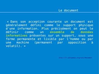 Le document numérique


 « Dans son acception courante un document est
généralement défini comme le support physique
d'une information. Plus précisément on peut le
définir    comme    un    ensemble  de    données
informatives présentes sur un support, sous une
forme permanente et lisible par l’homme ou par
une   machine    (permanent   par  opposition   à
volatil). »


                             http://fr.wikipedia.org/wiki/Document
 