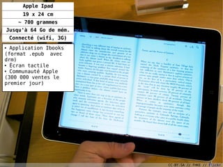 Apple Ipad
        19 x 24 cm
      ~ 700 grammes
Jusqu'à 64 Go de mém.
    Connecté (wifi, 3G)
● Application Ibooks
(format .epub avec
drm)
● Écran tactile

● Communauté Apple


(300 000 ventes le
premier jour)




                                             31

                          CC-BY-SA // FHKE // Flickr
 