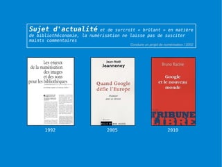 Sujet d'actualité           et de surcroît « brûlant » en matière
de bibliothéconomie, la numérisation ne laisse pas de susciter
maints commentaires
                                        Conduire un projet de numérisation / 2002




      1992                    2005                              2010




                                                                                    37
 
