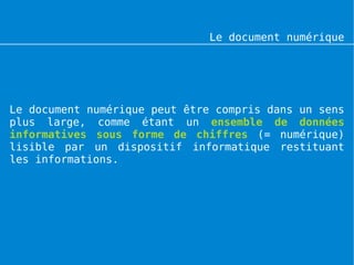 Le document numérique




Le document numérique peut être compris dans un sens
plus large, comme étant un ensemble de données
informatives sous forme de chiffres (= numérique)
lisible par un dispositif informatique restituant
les informations.
 