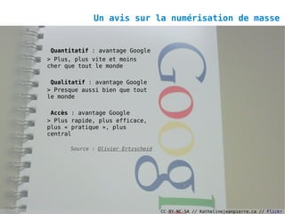 Un avis sur la numérisation de masse


Quantitatif : avantage Google
> Plus, plus vite et moins
cher que tout le monde

 Qualitatif : avantage Google
> Presque aussi bien que tout
le monde

 Accès : avantage Google
> Plus rapide, plus efficace,
plus « pratique », plus
central

      Source : Olivier Ertzscheid




                                    CC-BY-NC-SA // Kathelinejeanpierre.ca // Flickr
 