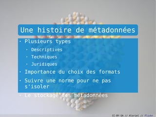 Une histoire de métadonnées
●
    Plusieurs types
    ●
        Descriptives
    ●
        Techniques
    ●
        Juridiques
●
    Importance du choix des formats
●
    Suivre une norme pour ne pas
    s'isoler
●
    Le stockage des métadonnées


                                   CC-BY-SA // Aloriel // Flickr
 