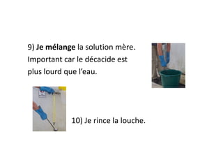 9) Je mélange la solution mère.
Important car le décacide est
plus lourd que l’eau.
10) Je rince la louche.
 