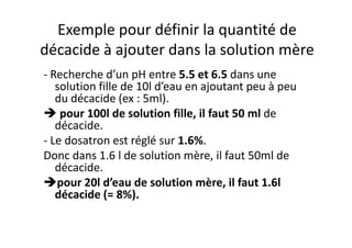 Exemple pour définir la quantité de
décacide à ajouter dans la solution mère
- Recherche d’un pH entre 5.5 et 6.5 dans une
solution fille de 10l d’eau en ajoutant peu à peu
du décacide (ex : 5ml).
pour 100l de solution fille, il faut 50 ml de
décacide.décacide.
- Le dosatron est réglé sur 1.6%.
Donc dans 1.6 l de solution mère, il faut 50ml de
décacide.
pour 20l d’eau de solution mère, il faut 1.6l
décacide (= 8%).
 
