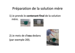 Préparation de la solution mère
1) Je prends le contenant final de la solution
mère.
2) Je mets de d’eau dedans
(par exemple 20l).
 