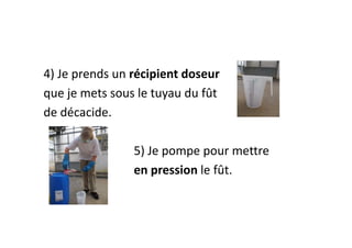 4) Je prends un récipient doseur
que je mets sous le tuyau du fût
de décacide.
5) Je pompe pour mettre
en pression le fût.
 