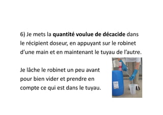 6) Je mets la quantité voulue de décacide dans
le récipient doseur, en appuyant sur le robinet
d’une main et en maintenant le tuyau de l’autre.
Je lâche le robinet un peu avant
pour bien vider et prendre en
compte ce qui est dans le tuyau.
 