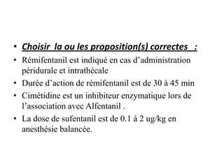 • Choisir la ou les proposition(s) correctes :
• Rémifentanil est indiqué en cas d’administration
péridurale et intrathécale
• Durée d’action de rémifentanil est de 30 à 45 min
• Cimétidine est un inhibiteur enzymatique lors de
l’association avec Alfentanil .
• La dose de sufentanil est de 0.1 à 2 ug/kg en
anesthésie balancée.
 