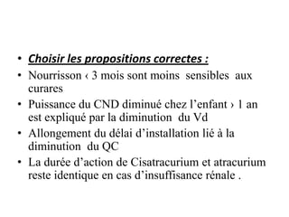 • Choisir les propositions correctes :
• Nourrisson ‹ 3 mois sont moins sensibles aux
curares
• Puissance du CND diminué chez l’enfant › 1 an
est expliqué par la diminution du Vd
• Allongement du délai d’installation lié à la
diminution du QC
• La durée d’action de Cisatracurium et atracurium
reste identique en cas d’insuffisance rénale .
 