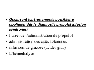 • Quels sont les traitements possibles à
appliquer dès le diagnostic propofol infusion
syndrome?
• l’arrêt de l’administration du propofol
• administration des catécholamines
• infusions de glucose (acides gras)
• L’hémodialyse
 
