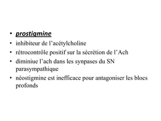 • prostigmine
• inhibiteur de l’acétylcholine
• rétrocontrôle positif sur la sécrétion de l’Ach
• diminiue l’ach dans les synpases du SN
parasympathique
• néostigmine est inefficace pour antagoniser les blocs
profonds
 