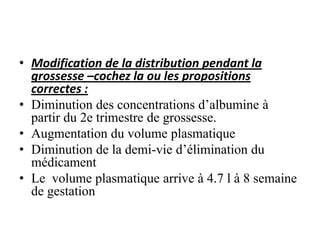 • Modification de la distribution pendant la
grossesse –cochez la ou les propositions
correctes :
• Diminution des concentrations d’albumine à
partir du 2e trimestre de grossesse.
• Augmentation du volume plasmatique
• Diminution de la demi-vie d’élimination du
médicament
• Le volume plasmatique arrive à 4.7 l à 8 semaine
de gestation
 