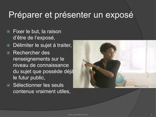 Préparer et présenter un exposé
 Fixer le but, la raison
d’être de l’exposé,
 Délimiter le sujet à traiter,
 Rechercher des
renseignements sur le
niveau de connaissance
du sujet que possède déjà
le futur public,
 Sélectionner les seuls
contenus vraiment utiles,
www.pascalkufel.com 2
 