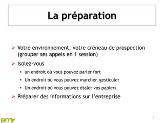 La préparation


 Votre environnement, votre créneau de prospection
  (grouper ses appels en 1 session)
 Isolez-vous
    un endroit où vous pouvez parler fort
    Un endroit où vous pouvez marcher, gesticuler
    Un endroit où vous pouvez étaler vos papiers
 Préparer des informations sur l’entreprise


                                                      2
 