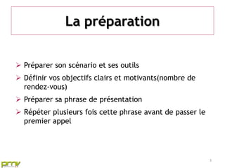 La préparation


 Préparer son scénario et ses outils
 Définir vos objectifs clairs et motivants(nombre de
  rendez-vous)
 Préparer sa phrase de présentation
 Répéter plusieurs fois cette phrase avant de passer le
  premier appel




                                                           3
 