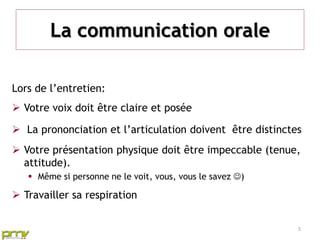 La communication orale

Lors de l’entretien:
 Votre voix doit être claire et posée

 La prononciation et l’articulation doivent être distinctes
 Votre présentation physique doit être impeccable (tenue,
  attitude).
    Même si personne ne le voit, vous, vous le savez )

 Travailler sa respiration


                                                           5
 