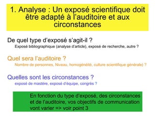 1. Analyse : Un exposé scientifique doit
être adapté à l’auditoire et aux
circonstances
De quel type d’exposé s’agit-il ?

Exposé bibliographique (analyse d’article), exposé de recherche, autre ?

Quel sera l’auditoire ?

Nombre de personnes, Niveau, homogénéité, culture scientifique générale) ?

Quelles sont les circonstances ?

exposé de mastère, exposé d’équipe, congrès ?

En fonction du type d’exposé, des circonstances
et de l’auditoire, vos objectifs de communication
vont varier => voir point 3

 