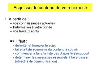 Esquisser le contenu de votre exposé
• A partir de :

– vos connaissances actuelles
– l'information à votre portée
– vos travaux écrits

=> Il faut :

- délimiter et formuler le sujet
- faire la liste sommaire du contenu à couvrir
- commencer à faire la liste des diapositives-support
- déterminer les messages essentiels à faire passer
(objectifs de communication)

 