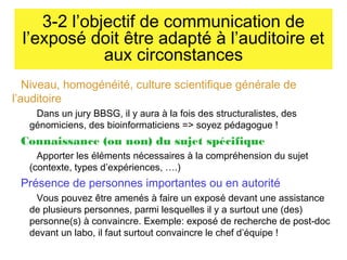 3-2 l’objectif de communication de
l’exposé doit être adapté à l’auditoire et
aux circonstances
Niveau, homogénéité, culture scientifique générale de
l’auditoire
Dans un jury BBSG, il y aura à la fois des structuralistes, des
génomiciens, des bioinformaticiens => soyez pédagogue !

Connaissance (ou non) du sujet spécifique
Apporter les éléments nécessaires à la compréhension du sujet
(contexte, types d’expériences, ….)

Présence de personnes importantes ou en autorité
Vous pouvez être amenés à faire un exposé devant une assistance
de plusieurs personnes, parmi lesquelles il y a surtout une (des)
personne(s) à convaincre. Exemple: exposé de recherche de post-doc
devant un labo, il faut surtout convaincre le chef d’équipe !

 