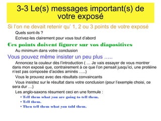3-3 Le(s) messages important(s) de
votre exposé
Si l’on ne devait retenir qu’ 1, 2 ou 3 points de votre exposé
Quels sont-ils ?
Ecrivez-les clairement pour vous tout d’abord

Ces points doivent figurer sur vos diapositives
Au minimum dans votre conclusion

Vous pouvez même insister un peu plus …..

Annoncez la couleur dès l’introduction ( … Je vais essayer de vous montrer
dans mon exposé que, contrairement à ce que l’on pensait jusqu’ici, une protéine
n’est pas composée d’acides aminés …..)
Vous le prouvez avec des résultats convaincants
Vous insistez sur le résultat dans votre conclusion (pour l’exemple choisi, ce
sera dur …)
Les anglo-saxons résument ceci en une formule :
• Tell them what you are going to tell them.
• Tell them.
• Then tell them what you told them.

 