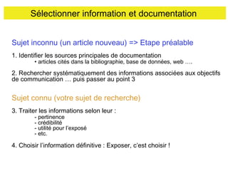 Sélectionner information et documentation
Sujet inconnu (un article nouveau) => Etape préalable
1. Identifier les sources principales de documentation

• articles cités dans la bibliographie, base de données, web ….

2. Rechercher systématiquement des informations associées aux objectifs
de communication … puis passer au point 3

Sujet connu (votre sujet de recherche)
3. Traiter les informations selon leur :
- pertinence
- crédibilité
- utilité pour l’exposé
- etc.

4. Choisir l’information définitive : Exposer, c’est choisir !

 