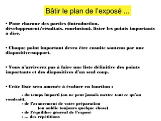 Bâtir le plan de l’exposé ...
• Pour chacune des parties (introduction,
développement/résultats, conclusion), lister les points importants
à dire.
• Chaque point important devra être ensuite soutenu par une
diapositive-support.
• Vous n’arriverez pas à faire une liste définitive des points
importants et des diapositives d’un seul coup.
• Cette liste sera amenée à évoluer en fonction :
- du temps imparti (on ne peut jamais mettre tout ce qu’on
voudrait),
- de l’avancement de votre préparation
(on oublie toujours quelque chose)
- de l’équilibre général de l’exposé
- … des répétitions

 