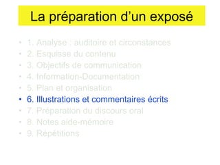 La préparation d’un exposé
•
•
•
•
•
•
•
•
•

1. Analyse : auditoire et circonstances
2. Esquisse du contenu
3. Objectifs de communication
4. Information-Documentation
5. Plan et organisation
6. Illustrations et commentaires écrits
7. Préparation du discours oral
8. Notes aide-mémoire
9. Répétitions

 