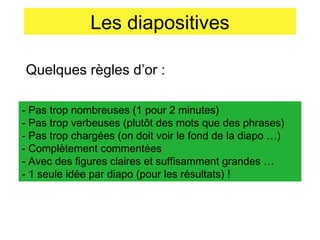Les diapositives
Quelques règles d’or :
- Pas trop nombreuses (1 pour 2 minutes)
- Pas trop verbeuses (plutôt des mots que des phrases)
- Pas trop chargées (on doit voir le fond de la diapo …)
- Complètement commentées
- Avec des figures claires et suffisamment grandes …
- 1 seule idée par diapo (pour les résultats) !

 