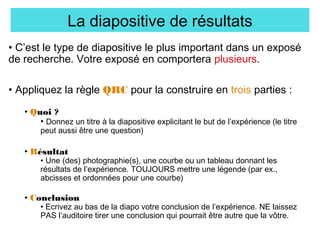 La diapositive de résultats
• C’est le type de diapositive le plus important dans un exposé
de recherche. Votre exposé en comportera plusieurs.
• Appliquez la règle QRC pour la construire en trois parties :
• Quoi ?
• Donnez un titre à la diapositive explicitant le but de l’expérience (le titre
peut aussi être une question)

• Résultat

• Une (des) photographie(s), une courbe ou un tableau donnant les
résultats de l’expérience. TOUJOURS mettre une légende (par ex.,
abcisses et ordonnées pour une courbe)

• Conclusion

• Ecrivez au bas de la diapo votre conclusion de l’expérience. NE laissez
PAS l’auditoire tirer une conclusion qui pourrait être autre que la vôtre.

 