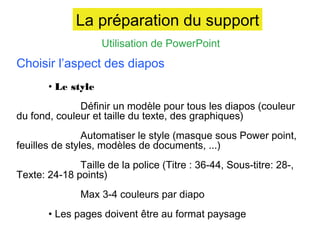 La préparation du support
Utilisation de PowerPoint

Choisir l’aspect des diapos
• Le style
Définir un modèle pour tous les diapos (couleur
du fond, couleur et taille du texte, des graphiques)
Automatiser le style (masque sous Power point,
feuilles de styles, modèles de documents, ...)
Taille de la police (Titre : 36-44, Sous-titre: 28-,
Texte: 24-18 points)
Max 3-4 couleurs par diapo
• Les pages doivent être au format paysage

 