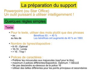 La préparation du support

Powerpoint (ou Star Office)
Un outil puissant à utiliser intelligemment !
Quelques règles simples
Texte

• Pour le texte, utiliser des mots plutôt que des phrases
• ex :
au lieu de

Bénéfices 93 : + 40 %
Les bénéfices ont augmenté de 40 % en 1993

• Nombre de lignes/diapositive :
• 6-10 : Optimal
• 10-15 : Limite
• > 15 : Trop !

• Polices de caractères :

• Préférer les minuscules aux majuscules (sauf pour le titre)
• maximum 2 polices différentes/diapositive. Optimum: 1 SEULE
• Ne pas descendre au-dessous de la police 16
• Utiliser des tailles différentes pour les points principaux et secondaires

 