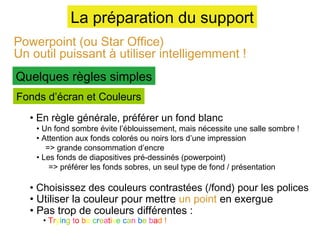 La préparation du support
Powerpoint (ou Star Office)
Un outil puissant à utiliser intelligemment !
Quelques règles simples
Fonds d’écran et Couleurs
• En règle générale, préférer un fond blanc

• Un fond sombre évite l’éblouissement, mais nécessite une salle sombre !
• Attention aux fonds colorés ou noirs lors d’une impression
=> grande consommation d’encre
• Les fonds de diapositives pré-dessinés (powerpoint)
=> préférer les fonds sobres, un seul type de fond / présentation

• Choisissez des couleurs contrastées (/fond) pour les polices
• Utiliser la couleur pour mettre un point en exergue
• Pas trop de couleurs différentes :
• Trying to be creative can be bad !

 