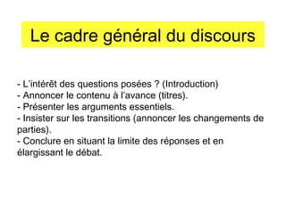 Le cadre général du discours
- L’intérêt des questions posées ? (Introduction)
- Annoncer le contenu à l’avance (titres).
- Présenter les arguments essentiels.
- Insister sur les transitions (annoncer les changements de
parties).
- Conclure en situant la limite des réponses et en
élargissant le débat.

 