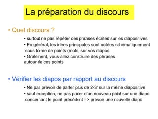 La préparation du discours
• Quel discours ?
• surtout ne pas répéter des phrases écrites sur les diapositives
• En général, les idées principales sont notées schématiquement
sous forme de points (mots) sur vos diapos.
• Oralement, vous allez construire des phrases
autour de ces points

• Vérifier les diapos par rapport au discours
• Ne pas prévoir de parler plus de 2-3’ sur la même diapositive
• sauf exception, ne pas parler d’un nouveau point sur une diapo
concernant le point précédent => prévoir une nouvelle diapo

 