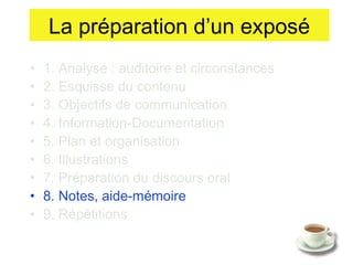 La préparation d’un exposé
•
•
•
•
•
•
•
•
•

1. Analyse : auditoire et circonstances
2. Esquisse du contenu
3. Objectifs de communication
4. Information-Documentation
5. Plan et organisation
6. Illustrations
7. Préparation du discours oral
8. Notes, aide-mémoire
9. Répétitions

 