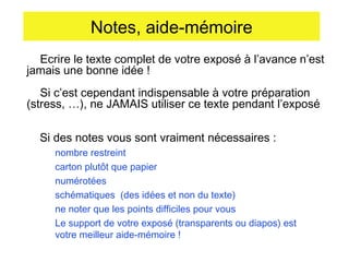 Notes, aide-mémoire
Ecrire le texte complet de votre exposé à l’avance n’est
jamais une bonne idée !
Si c’est cependant indispensable à votre préparation
(stress, …), ne JAMAIS utiliser ce texte pendant l’exposé
Si des notes vous sont vraiment nécessaires :
nombre restreint
carton plutôt que papier
numérotées
schématiques (des idées et non du texte)
ne noter que les points difficiles pour vous
Le support de votre exposé (transparents ou diapos) est
votre meilleur aide-mémoire !

 