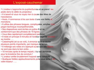 L’exposé-cauchemar
• L’orateur s’approche du pupitre/bureau et se prend

les

pieds dans le câble du projecteur.
• Il s’assoit et vous ne voyez rien à cause des têtes de
l’assistance.
• Assis, il commence à lire son texte d’une voix faible et
monotone.
• Il utilise des phrases longues, compliquées, emplies d’un
jargon technique incompréhensible.
• Ses diapositives sont écrites en police 8 et ne
contiennent que des phrases de 10 lignes.
• Vous êtes rapidement complètement perdu(e).
• Il reste en principe 5 minutes et l’orateur regarde soudain
sa montre ….
• Catastrophé (et ca se voit), il annonce qu’il va sauter
plusieurs points importants, par manque de temps.
• Il mélange ses notes et s’aperçoit aussi que ses diapos
ne sont pas dans le bon ordre …
• 10 minutes après le temps imparti, il lui est demandé
pour la troisième fois de conclure !
• L’orateur arrête brutalement l’exposé sans conclure
• Quelques faibles applaudissements polis vous sortent de
votre torpeur …..

 