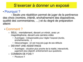 S’exercer à donner un exposé
• Pourquoi ?
- Seule une répétition permet de juger de la pertinence
des choix (nombre, intérêt, enchaînement des diapositives,
qualité des commentaires, …) et du degré de préparation
atteint
• Comment ?

– SEUL : mentalement, devant un miroir, avec un
magnétophone, devant une caméra vidéo

• Avantages : indispensable pour régler l’exposé (durée,
enchaînements, ..)
• Désavantages : on est mauvais juge de ses défauts

– DEVANT UNE ASSISTANCE

• Avantages : situation plus proche de la réalité, interactivité,
jugement plus objectif, entraînement aux questions.

– COMBIEN DE FOIS ?
• Plusieurs !!

 