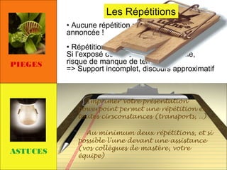 Les Répétitions
• Aucune répétition => catastrophe
annoncée !

PIEGES

• Répétitions trop tardives :
Si l’exposé doit être fortement modifié,
risque de manque de temps !
=> Support incomplet, discours approximatif

Imprimer votre présentation
powerpoint permet une répétition en
toutes cirsconstances (transports, ..)

ASTUCES

Au minimum deux répétitions, et si
possible l’une devant une assistance
(vos collègues de mastère, votre
équipe)

 