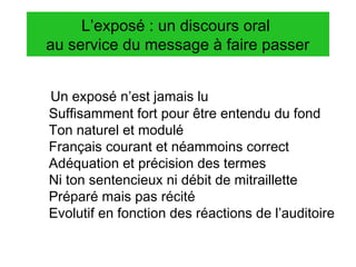 L’exposé : un discours oral
au service du message à faire passer
Un exposé n’est jamais lu
Suffisamment fort pour être entendu du fond
Ton naturel et modulé
Français courant et néammoins correct
Adéquation et précision des termes
Ni ton sentencieux ni débit de mitraillette
Préparé mais pas récité
Evolutif en fonction des réactions de l’auditoire

 