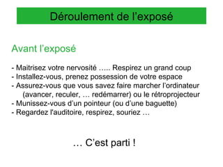 Déroulement de l’exposé
Avant l’exposé
- Maitrisez votre nervosité ….. Respirez un grand coup
- Installez-vous, prenez possession de votre espace
- Assurez-vous que vous savez faire marcher l’ordinateur
(avancer, reculer, … redémarrer) ou le rétroprojecteur
- Munissez-vous d’un pointeur (ou d’une baguette)
- Regardez l'auditoire, respirez, souriez …

… C’est parti !

 