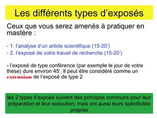 Les différents types d’exposés
Ceux que vous serez amenés à pratiquer en
mastère :
- 1. l’analyse d’un article scientifique (15-20’)
- 2. l’exposé de votre travail de recherche (15-20’)
- l’exposé de type conférence (par exemple le jour de votre
thèse) dure environ 45’. Il peut être considéré comme un
extension de l’exposé de type 2

les 2 types d’exposé suivent des principes communs pour leur
préparation et leur exécution, mais ont aussi leurs spécificités
propres

 