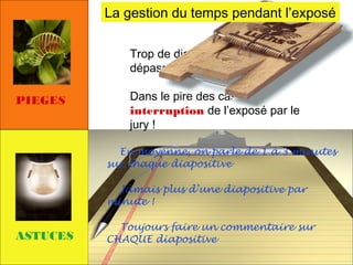 La gestion du temps pendant l’exposé
Trop de diapositives prévues =>
dépassement de temps
PIEGES

Dans le pire des cas,
interruption de l’exposé par le
jury !
En moyenne, on parle de 1 à 3 minutes
sur chaque diapositive
Jamais plus d’une diapositive par
minute !

ASTUCES

Toujours faire un commentaire sur
CHAQUE diapositive

 