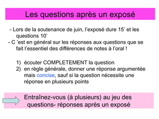 Les questions après un exposé
- Lors de la soutenance de juin, l’exposé dure 15’ et les
questions 10’
- C ’est en général sur les réponses aux questions que se
fait l’essentiel des différences de notes à l’oral !
1) écouter COMPLETEMENT la question
2) en règle générale, donner une réponse argumentée
mais concise, sauf si la question nécessite une
réponse en plusieurs points

Entraînez-vous (à plusieurs) au jeu des
questions- réponses après un exposé

 