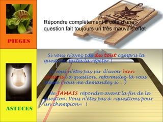 Répondre complètement à côté d’une
question fait toujours un très mauvais effet
PIEGES
Si vous n’avez pas du tout compris la
question, faîtes la répéter !
Si vous n’êtes pas sûr d’avoir bien
compris l a question, reformulez-là vous
même (vous me demandez si …)

ASTUCES

Ne JAMAIS répondre avant la fin de la
question. Vous n’êtes pas à «questions pour
un champion« !

 