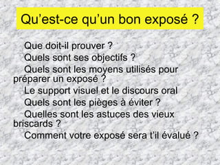 Qu’est-ce qu’un bon exposé ?
Que doit-il prouver ?
Quels sont ses objectifs ?
Quels sont les moyens utilisés pour
préparer un exposé ?
Le support visuel et le discours oral
Quels sont les pièges à éviter ?
Quelles sont les astuces des vieux
briscards ?
Comment votre exposé sera t’il évalué ?

 