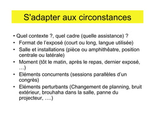 S'adapter aux circonstances
• Quel contexte ?, quel cadre (quelle assistance) ?
• Format de l’exposé (court ou long, langue utilisée)
• Salle et installations (pièce ou amphithêatre, position
centrale ou latérale)
• Moment (tôt le matin, après le repas, dernier exposé,
…)
• Eléments concurrents (sessions parallèles d’un
congrès)
• Eléments perturbants (Changement de planning, bruit
extérieur, brouhaha dans la salle, panne du
projecteur, ….)

 