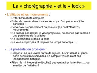 La « chorégraphie » et le « look »
• L’attitude et les mouvements :

• Eviter l’immobilité complète
• Eviter de remuer dans tous les sens, ça n’est pas une soirée
dansante !
• Servez-vous correctement du pointeur (en contrôlant vos
mouvements)
• Ne passez pas devant le vidéoprojecteur, ne cachez pas l’écran à
une personne de l’auditoire
• Ne tournez pas le dos à la salle
• Ne vous crispez pas et respirez de temps en temps ….

• La présentation physique :

• Garçons : en juin, éviter barbe de 3 jours, T-shirt décati et jeans
porté depuis trois semaines. Le complet-veston n’est pas
indispensable non plus.
• Filles : la mini-jupe et le décolleté peuvent attirer l’attention …. ou
susciter de l’irritation !

 