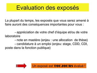 Evaluation des exposés
La plupart du temps, les exposés que vous serez amené à
faire auront des conséquences importantes pour vous :
- appréciation de votre chef d’équipe et/ou de votre
laboratoire
- note en mastère (enjeu : une allocation de thèse)
- candidature à un emploi (enjeu: stage, CDD, CDI,
poste dans la fonction publique)

Un exposé est TOUJOURS évalué !

 